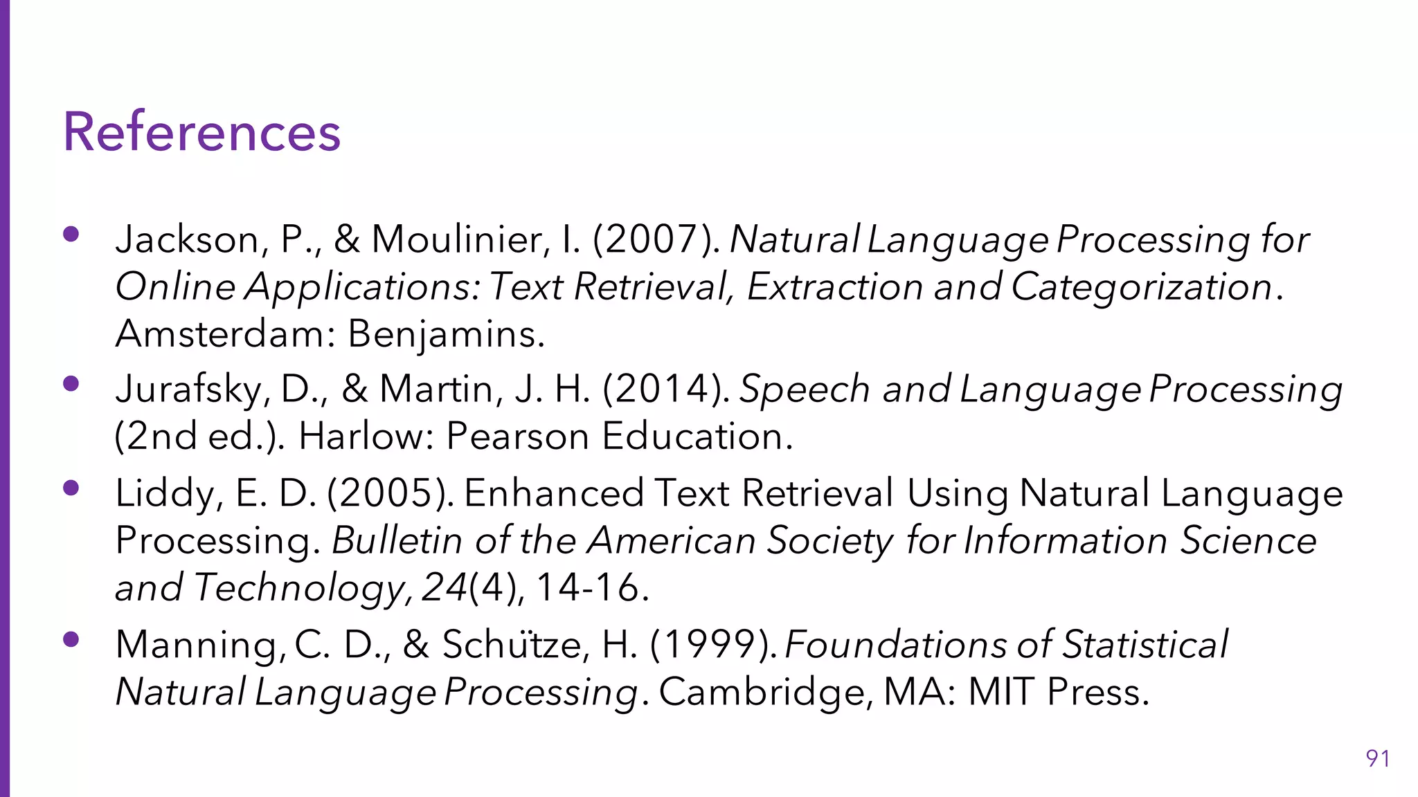 References
• Jackson, P., & Moulinier, I. (2007). NaturalLanguageProcessing for
Online Applications:Text Retrieval, Extraction and Categorization.
Amsterdam: Benjamins.
• Jurafsky, D., & Martin, J. H. (2014). Speech and LanguageProcessing
(2nd ed.). Harlow: Pearson Education.
• Liddy, E. D. (2005). Enhanced Text Retrieval Using Natural Language
Processing. Bulletin of the American Society for Information Science
and Technology,24(4), 14-16.
• Manning,C. D., & Schütze, H. (1999).Foundations of Statistical
Natural LanguageProcessing. Cambridge, MA: MIT Press.
91
 