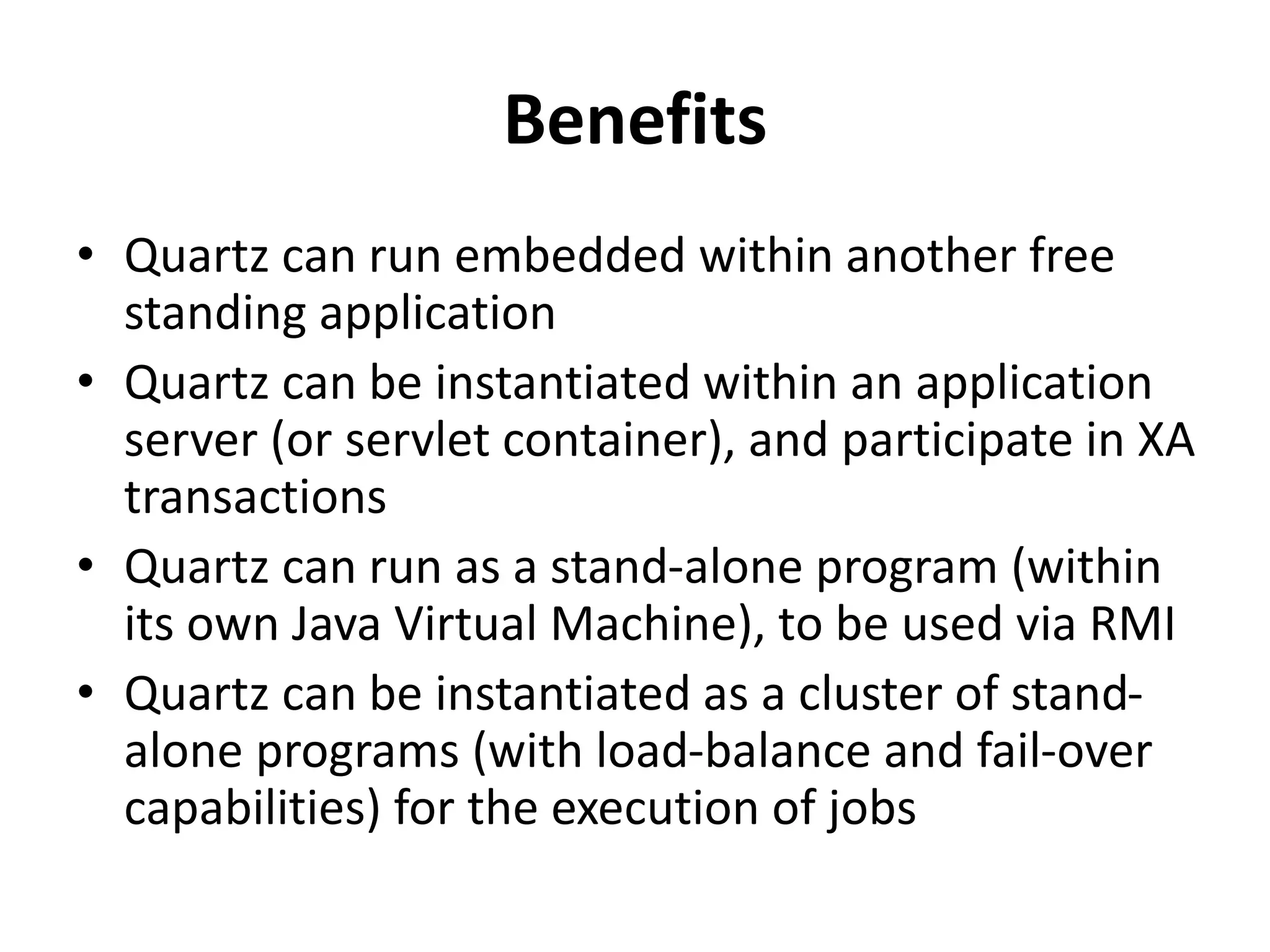 Benefits
• Quartz can run embedded within another free
standing application
• Quartz can be instantiated within an application
server (or servlet container), and participate in XA
transactions
• Quartz can run as a stand-alone program (within
its own Java Virtual Machine), to be used via RMI
• Quartz can be instantiated as a cluster of stand-
alone programs (with load-balance and fail-over
capabilities) for the execution of jobs
 