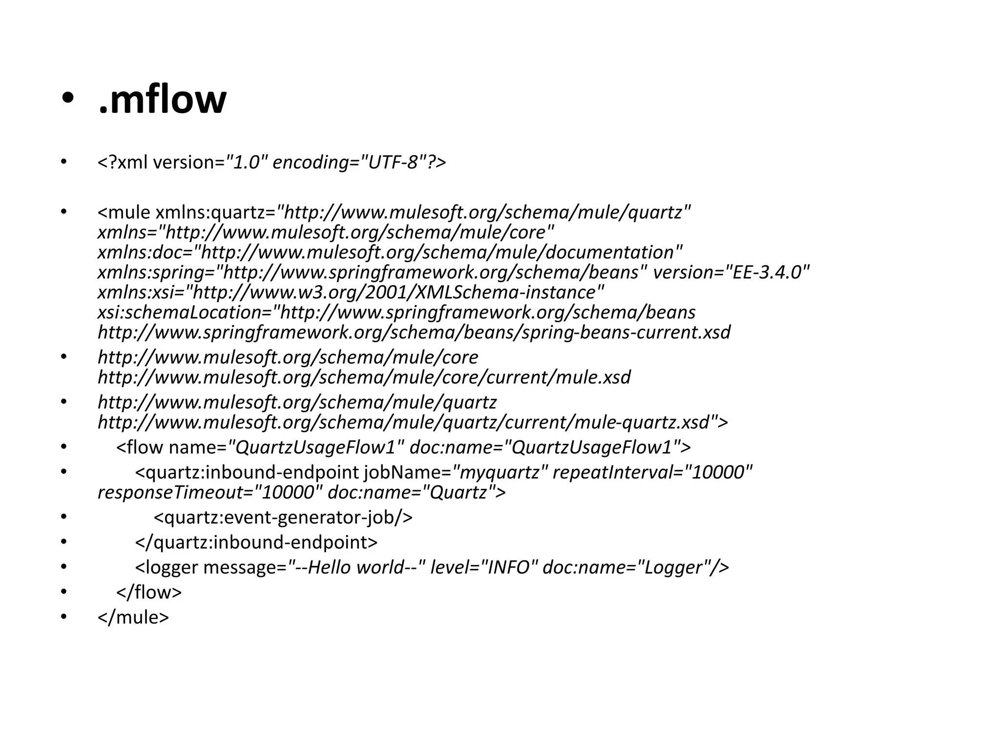 • .mflow
• <?xml version="1.0" encoding="UTF-8"?>
• <mule xmlns:quartz="http://www.mulesoft.org/schema/mule/quartz"
xmlns="http://www.mulesoft.org/schema/mule/core"
xmlns:doc="http://www.mulesoft.org/schema/mule/documentation"
xmlns:spring="http://www.springframework.org/schema/beans" version="EE-3.4.0"
xmlns:xsi="http://www.w3.org/2001/XMLSchema-instance"
xsi:schemaLocation="http://www.springframework.org/schema/beans
http://www.springframework.org/schema/beans/spring-beans-current.xsd
• http://www.mulesoft.org/schema/mule/core
http://www.mulesoft.org/schema/mule/core/current/mule.xsd
• http://www.mulesoft.org/schema/mule/quartz
http://www.mulesoft.org/schema/mule/quartz/current/mule-quartz.xsd">
• <flow name="QuartzUsageFlow1" doc:name="QuartzUsageFlow1">
• <quartz:inbound-endpoint jobName="myquartz" repeatInterval="10000"
responseTimeout="10000" doc:name="Quartz">
• <quartz:event-generator-job/>
• </quartz:inbound-endpoint>
• <logger message="--Hello world--" level="INFO" doc:name="Logger"/>
• </flow>
• </mule>
 