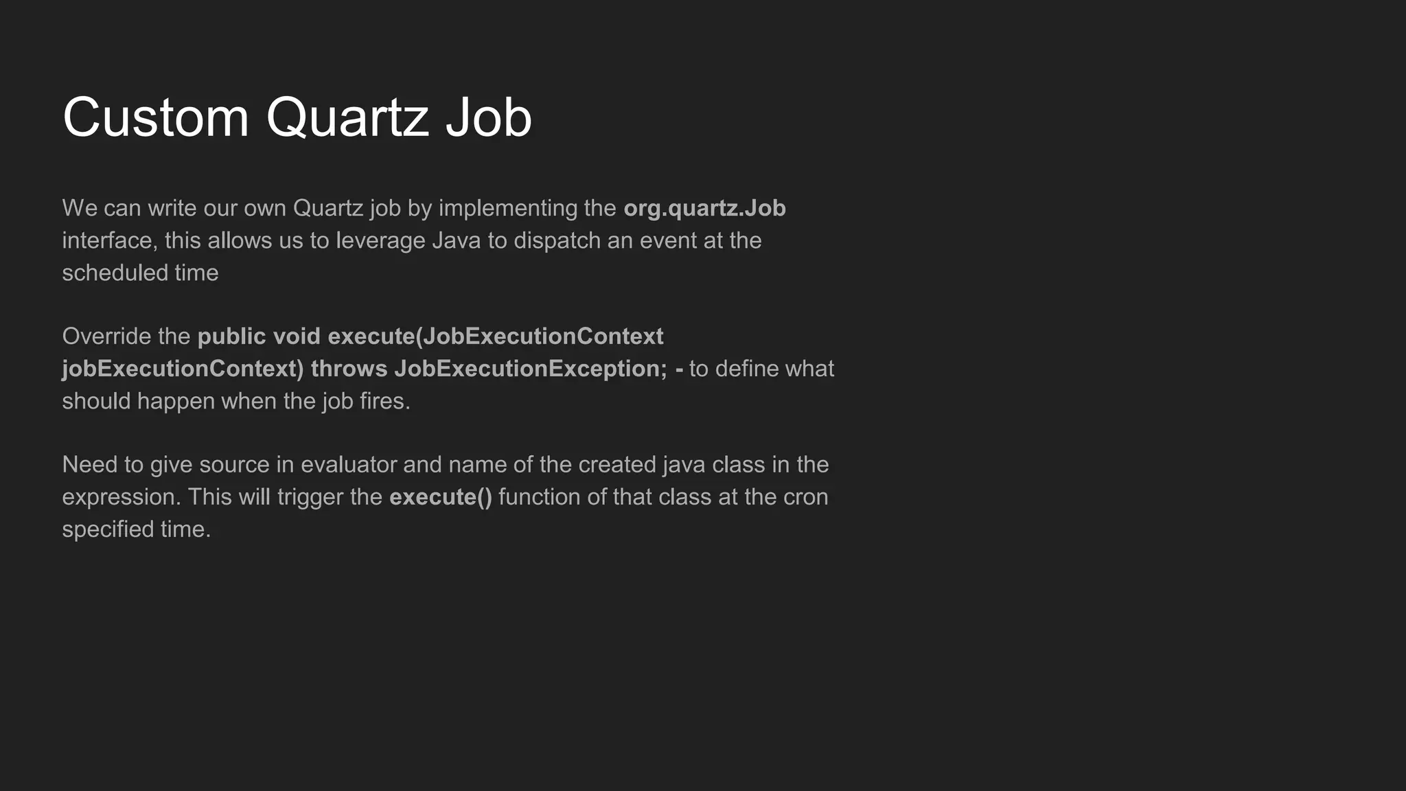 Custom Quartz Job
We can write our own Quartz job by implementing the org.quartz.Job
interface, this allows us to leverage Java to dispatch an event at the
scheduled time
Override the public void execute(JobExecutionContext
jobExecutionContext) throws JobExecutionException; - to define what
should happen when the job fires.
Need to give source in evaluator and name of the created java class in the
expression. This will trigger the execute() function of that class at the cron
specified time.
 