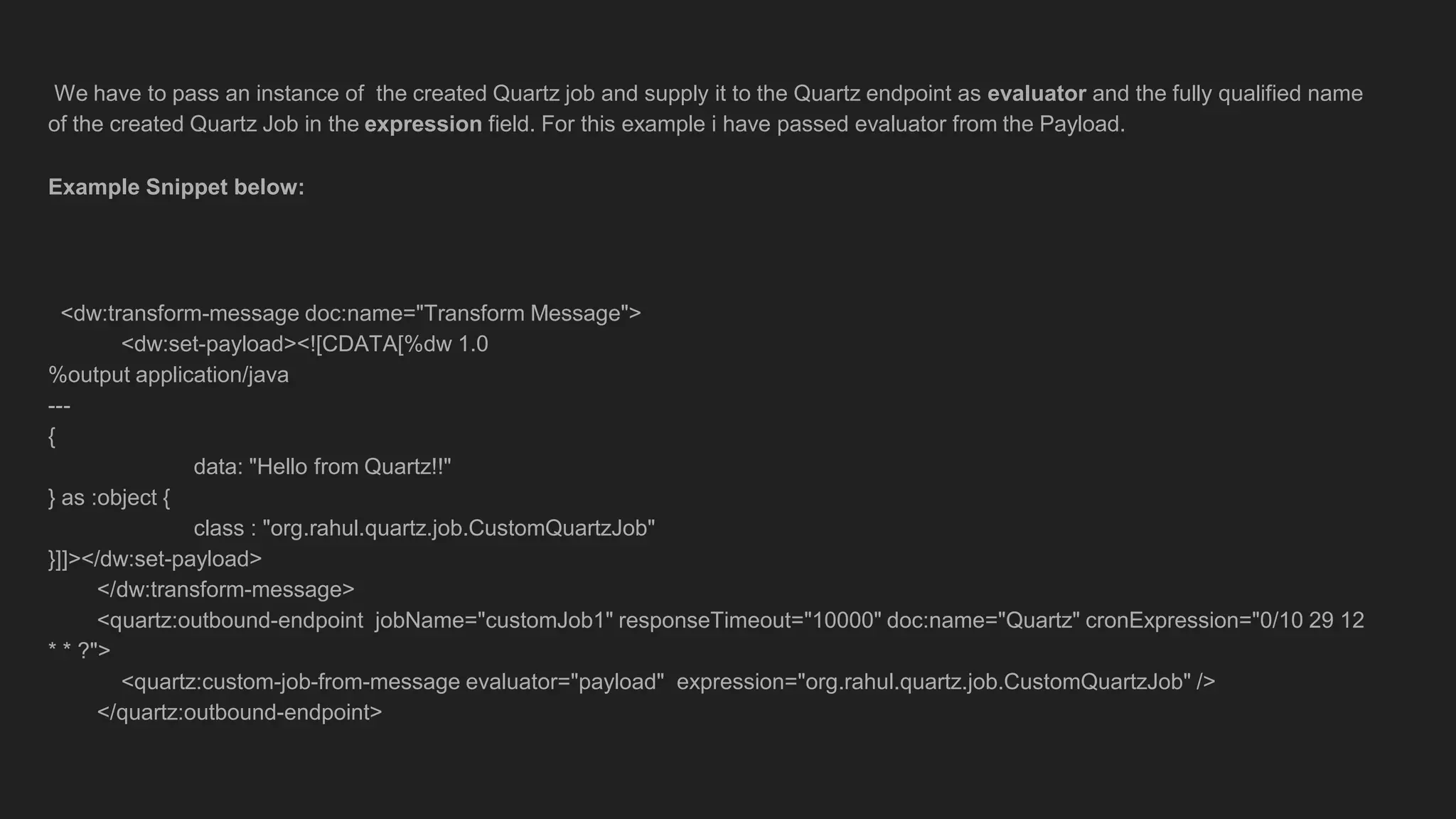 We have to pass an instance of the created Quartz job and supply it to the Quartz endpoint as evaluator and the fully qualified name
of the created Quartz Job in the expression field. For this example i have passed evaluator from the Payload.
Example Snippet below:
<dw:transform-message doc:name="Transform Message">
<dw:set-payload><![CDATA[%dw 1.0
%output application/java
---
{
data: "Hello from Quartz!!"
} as :object {
class : "org.rahul.quartz.job.CustomQuartzJob"
}]]></dw:set-payload>
</dw:transform-message>
<quartz:outbound-endpoint jobName="customJob1" responseTimeout="10000" doc:name="Quartz" cronExpression="0/10 29 12
* * ?">
<quartz:custom-job-from-message evaluator="payload" expression="org.rahul.quartz.job.CustomQuartzJob" />
</quartz:outbound-endpoint>
 