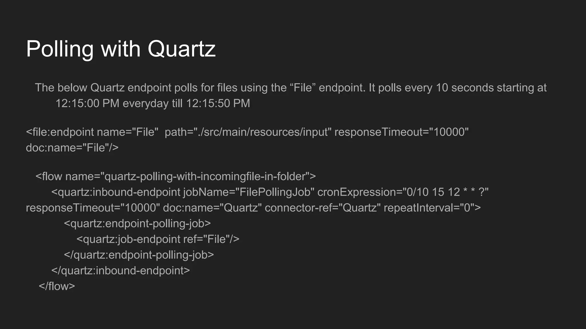 Polling with Quartz
The below Quartz endpoint polls for files using the “File” endpoint. It polls every 10 seconds starting at
12:15:00 PM everyday till 12:15:50 PM
<file:endpoint name="File" path="./src/main/resources/input" responseTimeout="10000"
doc:name="File"/>
<flow name="quartz-polling-with-incomingfile-in-folder">
<quartz:inbound-endpoint jobName="FilePollingJob" cronExpression="0/10 15 12 * * ?"
responseTimeout="10000" doc:name="Quartz" connector-ref="Quartz" repeatInterval="0">
<quartz:endpoint-polling-job>
<quartz:job-endpoint ref="File"/>
</quartz:endpoint-polling-job>
</quartz:inbound-endpoint>
</flow>
 
