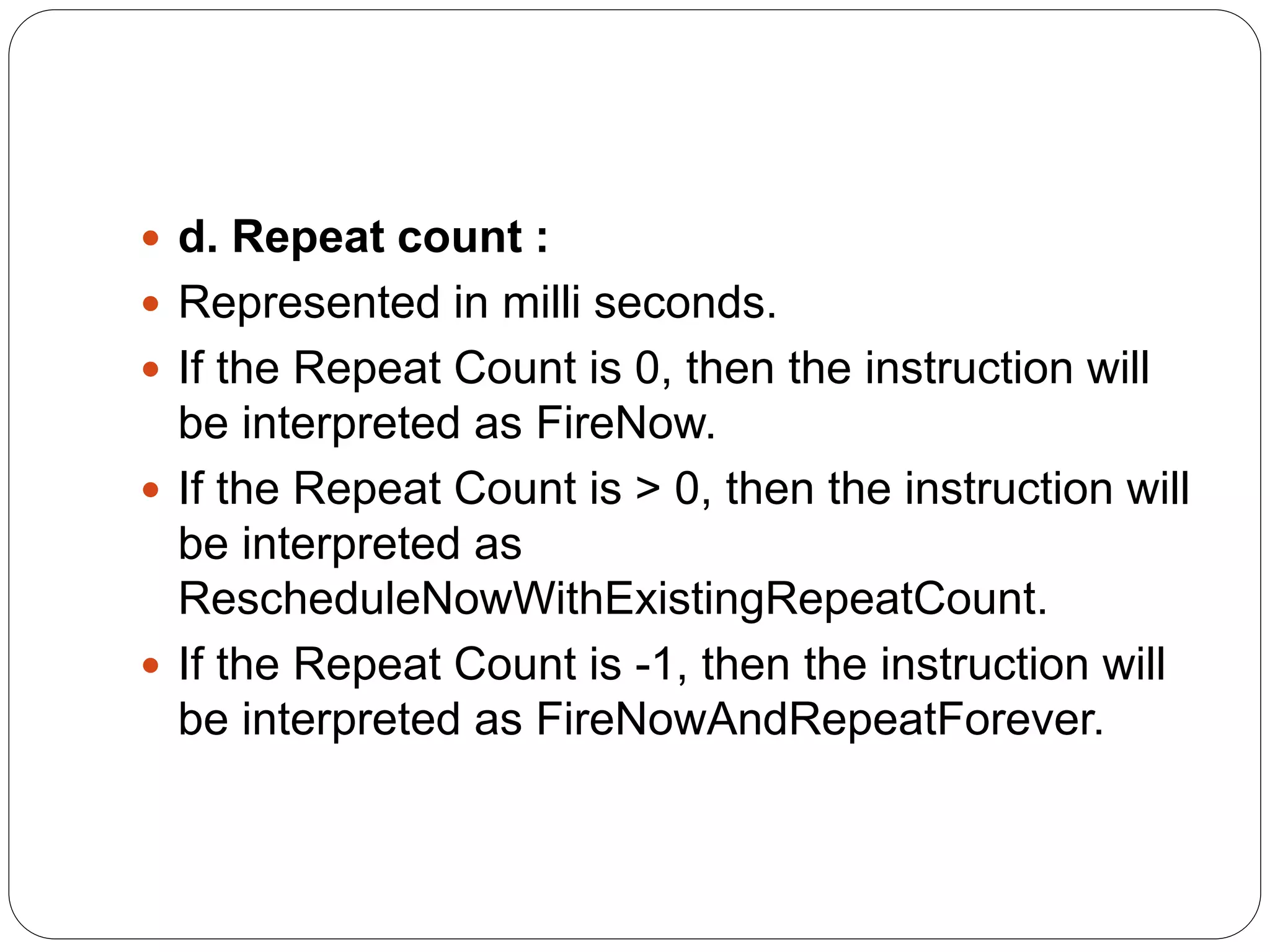  d. Repeat count :
 Represented in milli seconds.
 If the Repeat Count is 0, then the instruction will
be interpreted as FireNow.
 If the Repeat Count is > 0, then the instruction will
be interpreted as
RescheduleNowWithExistingRepeatCount.
 If the Repeat Count is -1, then the instruction will
be interpreted as FireNowAndRepeatForever.
 