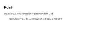 Point
org.quartz.CronExpressionのgetTimeAfterメソッド
指定した日時より後に、cron式を満たす次の日時を返す
 
