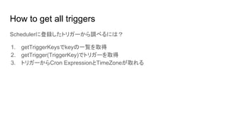 How to get all triggers
Schedulerに登録したトリガーから調べるには？
1. getTriggerKeysでkeyの一覧を取得
2. getTrigger(TriggerKey)でトリガーを取得
3. トリガーからCron ExpressionとTimeZoneが取れる
 