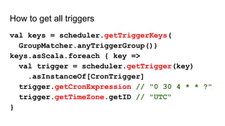 How to get all triggers
val keys = scheduler.getTriggerKeys(
GroupMatcher.anyTriggerGroup())
keys.asScala.foreach { key =>
val trigger = scheduler.getTrigger(key)
.asInstanceOf[CronTrigger]
trigger.getCronExpression // "0 30 4 * * ?"
trigger.getTimeZone.getID // "UTC"
}
 