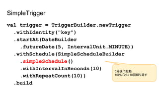 SimpleTrigger
val trigger = TriggerBuilder.newTrigger
.withIdentity("key")
.startAt(DateBuilder
.futureDate(5, IntervalUnit.MINUTE))
.withSchedule(SimpleScheduleBuilder
.simpleSchedule()
.withIntervalInSeconds(10)
.withRepeatCount(10))
.build
5分後に起動
10秒ごとに10回繰り返す
 