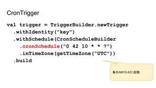 CronTrigger
val trigger = TriggerBuilder.newTrigger
.withIdentity("key")
.withSchedule(CronScheduleBuilder
.cronSchedule("0 42 10 * * ?")
.inTimeZone(getTimeZone("UTC"))
.build
毎日AM10:42に起動
 