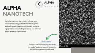 ALPHA
NANOTECH
Alpha Nanotech Inc. line includes colloidal nano-
/microspheres, analytical carbon materials, prime-
grade silicon/silica wafers, optical quartz products,
high-precision borosilicate glass beads, and other top-
quality laboratory consumables.
Canada-based tech company who serves
the need of academic research laboratories
and industrial fields around the globe.
Achievements
 