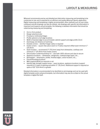 9
LAYOUT & MEASURING
Wilsonart recommends precise and detailed pre-fabrication measuring and templating to be
conducted on site and is essential for an efficient and quality Wilsonart Quartz application.
Digital measuring and templating is highly recommended, other methods such as luan strips,
cardboard and job drawings can also be utilized. Job drawings with specific job information is
important and supports actual template, the following is detailed information that should be
noted during measuring and templating:
•	 2cm or 3cm product
•	 Design selection/color
•	 Finished or Unfinished Edges
•	 Profile option(s) at all edge locations
•	 Width of stacked edge to accommodate cabinet support and edge profile (2cm)
•	 Overhangs and distance of overhang
•	 Outside corners – identify if larger radius is required
•	 Inside corners – square (two piece seam) or if radius required (offset seam minimum 1”
(25.4mm)
•	 Seam location – recommend 3” (76.2mm) away from dishwasher, cooktops and
minimum 1” (25.4mm) from inside corners
•	 Sink location (undermount/drop-in) – Use both 100% silicone and clips to secure
•	 Appliance locations – dishwasher, refrigerator, cooktop/range (type), etc...
•	 Backsplash – dimensions, profile, finished edges, cutout location, etc...
•	 Faucet/Plumbing locations
•	 Web supports/Build-up required or not
•	 Identify high strength support areas – seam locations, appliance locations (support
required on 3 sides of opening and within 3” (76.2mm). Additional support is required on
spans of 36” (914.4mm) or greater
Detailed information is recommended to be identified on job drawings and can be used with
digital template and/or physical template, but information may also be scribed on the actual
template or digital file itself.
 