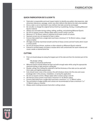 10
QUICK FABRICATION DO’S & DON’TS
•	 Fabricator is responsible and must inspect slab(s) to identify any pattern discrepancies, slab
dimension tolerances, warpage, and/or any other defects that deems the slab unacceptable
•	 Once a slab is cut or machined in any method, that slab cannot be exchanged
•	 Do not alter or change the original factory finish by re-polishing, honing, or sealing Wilsonart
Quartz material
•	 Always use cool water during cutting, drilling, profiling, and polishing Wilsonart Quartz
•	 Do not cut square corners. Always apply radius corners using a core bit
•	 Minimum ¼” (6.35mm) radius is required at all inside corners of cutouts
•	 Seamed corners are not required to have a radius
•	 Corners fabricated from a single slab must have a minimum ¼” (6.35mm) radius, a larger
radius is better
•	 All edges should be machined smooth and free of sharp corners and kerf marks which result
in stress points
•	 Do not use lacquer thinner, acetone or other solvents on Wilsonart Quartz material
•	 Colored or printed towels can leave a residue which will contaminate the seam material and
cause a weak or stained bond line
CUTTING
•	 First cut should always be along the longest part of the slab and then the shortest part of the
slab
	 - No plunge cutting
	 - Relief cut should be performed
•	 Wilsonart Quartz should always be kept cool with enough water while using the appropriate
diamond tooling or high pressure cutting jets
•	 Double cutting, first cutting the material to half the thickness of the slab can be used with
thick slabs and slightly warped slabs
•	 Cuts should never cross in the corners; this will introduce stress into the area and cause
breakage later in the process, installation, or during the application
•	 Do not cut square corners. Always apply radius corners using a core bit
•	 All internal cutout corners must have a minimum ¼” (6.35mm) radius
•	 Corners fabricated from a single slab must have a minimum 1/16” (1.58mm) radius
•	 Top and bottom of edge profiles and cutouts are recommended to have a minimum 1/16”
(1.58mm) radius or chamfer
•	 Always avoid creating excessive heat when cutting cutouts
FABRICATION
 