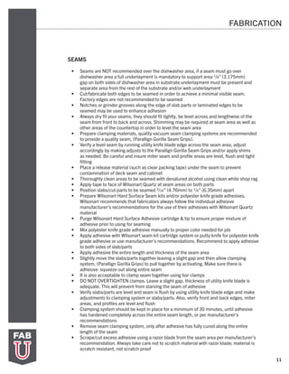 11
FABRICATION
SEAMS
•	 Seams are NOT recommended over the dishwasher area, if a seam must go over
dishwasher area a full underlayment is mandatory to support area 1/8” (3.175mm)
gap on both sides of dishwasher area in substrate underlayment must be present and
separate area from the rest of the substrate and/or web underlayment
•	 Cut/fabricate both edges to be seamed in order to achieve a minimal visible seam.
Factory edges are not recommended to be seamed
•	 Notches or grinder grooves along the edge of slab parts or laminated edges to be
seamed may be used to enhance adhesion
•	 Always dry fit your seams, they should fit tightly, be level across and lengthwise of the
seam from front to back and across. Shimming may be required at seam area as well as
other areas of the countertop in order to level the seam area
•	 Prepare clamping materials, quality vacuum seam clamping systems are recommended
to provide a quality seam, (Parallign Gorilla Seam Grips).
•	 Verify a level seam by running utility knife blade edge across the seam area, adjust
accordingly by making adjusts to the Parallign Gorilla Seam Grips and/or apply shims
as needed. Be careful and insure miter seam and profile areas are level, flush and tight
fitting
•	 Place a release material (such as clear packing tape) under the seam to prevent
contamination of deck seam and cabinet
•	 Thoroughly clean areas to be seamed with denatured alcohol using clean white shop rag
•	 Apply tape to face of Wilsonart Quartz at seam areas on both parts
•	 Position slabs/cut parts to be seamed 3/16” (4.76mm) to 1/4” (6.35mm) apart
•	 Prepare Wilsonart Hard Surface Seam kits and/or polyester knife grade adhesives.
Wilsonart recommends that fabricators always follow the individual adhesive
manufacturer’s recommendations for the use of their adhesives with Wilsonart Quartz
material
•	 Purge Wilsonart Hard Surface Adhesive cartridge & tip to ensure proper mixture of
adhesive prior to using for seaming
•	 Mix polyester knife grade adhesive manually to proper color needed for job
•	 Apply adhesive with Wilsonart seam kit cartridge system or putty knife for polyester knife
grade adhesive or use manufacturer’s recommendations. Recommend to apply adhesive
to both sides of slab/parts
•	 Apply adhesive the entire length and thickness of the seam area
•	 Slightly move the slabs/parts together leaving a slight gap and then allow clamping
system, (Parallign Gorilla Grips) to pull together by activating. Make sure there is
adhesive squeeze out along entire seam
•	 It is also acceptable to clamp seam together using bar clamps
•	 DO NOT OVERTIGHTEN clamps. Leave a slight gap, thickness of utility knife blade is
adequate. This will prevent from starving the seam of adhesive
•	 Verify slabs/parts are level and seam is flush by using utility knife blade edge and make
adjustments to clamping system or slabs/parts. Also, verify front and back edges, miter
areas, and profiles are level and flush
•	 Clamping system should be kept in place for a minimum of 30 minutes, until adhesive
has hardened completely across the entire seam length, or per manufacturer’s
recommendations
•	 Remove seam clamping system, only after adhesive has fully cured along the entire
length of the seam
•	 Scrape/cut excess adhesive using a razor blade from the seam area per manufacturer’s
recommendation. Always take care not to scratch material with razor blade; material is
scratch resistant, not scratch proof
 