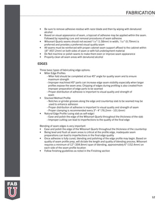 12
FABRICATION
•	 Be sure to remove adhesive residue with razor blade and then by wiping with denatured
alcohol
•	 Based on visual appearance of seam, a topcoat of adhesive may be applied within the seam.
Followed by repeating cure and removal procedures of seam adhesive
•	 Wilsonart Quartz seams should not exceed 1/16” (1.58mm) in width, 1/32” (0.79mm) is
preferred and provides a preferred visual quality seam
•	 All seams must be reinforced with proper cabinet seam support affixed to the cabinet within
18” (457.2mm) on both sides of seam or with full underlayment material
•	 Do Not machine or polish seams to make them even or improve seam appearance
•	 Properly clean all seam areas with denatured alcohol
EDGES
Three basic types of fabricating edge options:
•	 Miter Edge Profiles
- Miter fold should be completed at true 45° angle for quality seam and to ensure
maximum strength
- Improper machined 45° parts can increase edge seam visibility especially when larger
profiles expose the seam area. Chipping of edges during profiling is also created from
improper preparation of edge parts to be seamed
- Proper distribution of adhesive is important to visual quality and strength of
seam
•	 Stacked Method Profile
- Notches or grinder grooves along the edge and countertop slab to be seamed may be
used to enhance adhesion
- Proper distribution of adhesive is important to visual quality and strength of seam
- Proper clamping is recommended every 3”- 4” (76.2mm - 101.6mm)
•	 Natural Edge Profile (using slab as self-edge)
- Ease and polish the edge of the Wilsonart Quartz throughout the thickness of the slab
- Improper cutting can lead to imperfections to the quality of the final edge
Blending of seam edges is very important
•	 Ease and polish the edge of the Wilsonart Quartz throughout the thickness of the countertop
•	 Being level and flush at seam areas is critical at the profile edge, inadequate seam
preparations can lead to imperfections in the final edge quality
•	 Once adhesive is fully cured, blending and polishing of the edge profile may begin. Based on
quality of seam profile prep, will dictate the length and quality of blending process. Wilsonart
requires a minimum of 12” (304.8mm) span of blending, approximately 6” (152.4mm) on
each side of the seam profile location
•	 Follow finishing guidelines as noted in the Finishing section
 