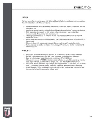 13
FABRICATION
SINKS
Various types of sinks may be used with Wilsonart Quartz. Following are basic recommendations
for sink installations with Wilsonart Quartz.
•	 Undermount sinks must be fastened to Wilsonart Quartz with both 100% silicone and sink
fasteners/clips
•	 Additional support may be required, please follow sink manufacturer’s recommendations
•	 Sink support systems, such as sink setters, rails, or cradles are approved and are
recommended, if required by sink manufacturer
•	 Thoroughly clean areas to be adhered on sink and underside of Wilsonart Quartz with
denatured alcohol
•	 Apply ample amount and consistent bead of 100% silicone to the flange of the sink rim to
be adhered
•	 Clamp in place with adequate pressure and secure with properly spaced sink clips
•	 Remove excess or residue of silicone immediately with denatured alcohol from sink and
Wilsonart Quartz
CUTOUTS
•	 All cutouts must have a minimum radius of ¼” (6.35mm). A larger radius is preferred
•	 Do NOT cut square corners / Do NOT cross corners at corner locations of cutouts
•	 Ease all cutout edges top and bottom to a minimum of 1/16” (1.58mm)
•	 Allow a minimum of 1/8” (3.18mm) clearance on all sides of cutout between drop-in sinks,
cook-tops, hot wells, outlets, slide-in ranges, etc… and Wilsonart Quartz material
•	 All cutouts require additional high strength web support within 3” (76.2mm), but no closer
than 1” (25.4mm) from the edge of the cutout under the Wilsonart Quartz countertop
•	 Use of Wilsonart® 9 mil heat tape is recommended for any extreme heat conditions (see
commercial hot well for application of heat tape)
 