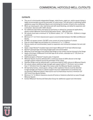 14
COMMERCIAL HOT/COLD WELL CUTOUTS
CUTOUTS
•	 The use of z-trim/mantle independent flanges, metal frame, angle iron, and/or square tubing is
highly recommended around the perimeter of cutout areas. This will assist in extending heated
appliances away from Wilsonart Quartz and minimizing the transfer of heat to the countertop
•	 Block up sneeze guard, rails, heat lamp post with wood-blocking, and allow for expansion and
contraction. Seal area with 100% silicone
•	 For additional information and layout of sub-frame or cabinet for commercial applications,
please contact Wilsonart Technical & Fabrication Group – 800-322-4333
•	 All cutouts must have a minimum ¼” (6.35mm) radius, 1½” - 2” (38.1mm - 50.8mm) or larger
is preferred
•	 Minimum ½” (12.7mm) clearance/air space is recommended between Hot Well and Wilsonart
Quartz
•	 Do NOT cut square corners / Do NOT cross corners at corner locations of cutouts
•	 Ease all cutout edges top and bottom to a minimum of 1/16” (1.58mm)
•	 Silicone seams are recommended, based on expansion and contraction between hot and cold
cutouts
•	 Apply 1-layer Nomex® insulation tape and 2-layers Wilsonart® 9 mil heat reflective tape
•	 Nomex® and heat tape must hang straight down and not be folded
•	 Wilsonart 9 mil heat tape must extend past flange on top surface and be trimmed to the flange
•	 Apply a third layer of Wilsonart 9 mil heat tape at all corners, extended out 3” (76.2mm) on
each side of corner
•	 Additional layers of Nomex® may be used, if required
•	 Wilsonart Quartz must be adhered with a continuous bead of 100% silicone to the high
strength support material around the perimeter of the cutout
•	 Stainless flange must be adhered with a continuous bead of 100% silicone to Wilsonart Quartz
•	 All cutouts require additional high strength web support within 3” (76.2mm), but no closer
than 1” (25.4mm) from the edge of the cutout under the Wilsonart Quartz countertop
•	 All heat lamp frames, sneeze guard, railing or other appliance fixtures must be attached
to high strength sub frame or cabinet support structure independent of countertop and
not directly to Wilsonart Quartz. Heat source such as heat lamps must be a minimum 18”
(457.2mm) from Quartz Surface
•	 Minimum 1/8” (3.18mm) clearance around all frames or fasteners attached our pass through
Wilsonart Quartz
•	 Contact Wilsonart Technical & Fabrication Group for additional support and information
 