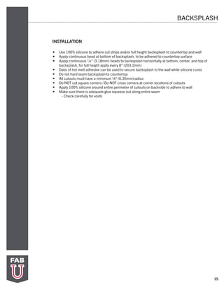 15
BACKSPLASH
INSTALLATION
•	 Use 100% silicone to adhere cut strips and/or full height backsplash to countertop and wall
•	 Apply continuous bead at bottom of backsplash, to be adhered to countertop surface
•	 Apply continuous 1/8” (3.18mm) beads to backsplash horizontally at bottom, center, and top of
backsplash, for full height apply every 8” (203.2mm)
•	 Dabs of hot melt adhesive can be used to secure backsplash to the wall while silicone cures
•	 Do not hard seam backsplash to countertop
•	 All cutouts must have a minimum ¼” (6.35mm)radius
•	 Do NOT cut square corners / Do NOT cross corners at corner locations of cutouts
•	 Apply 100% silicone around entire perimeter of cutouts on backside to adhere to wall
•	 Make sure there is adequate glue squeeze out along entire seam
- Check carefully for voids
 