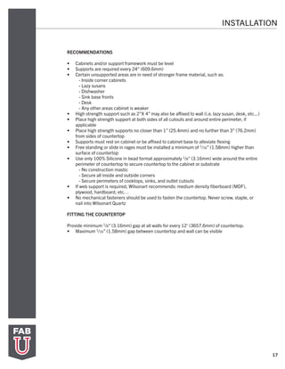 17
INSTALLATION
RECOMMENDATIONS
•	 Cabinets and/or support framework must be level
•	 Supports are required every 24” (609.6mm)
•	 Certain unsupported areas are in need of stronger frame material, such as:
- Inside corner cabinets
- Lazy susans
- Dishwasher
- Sink base fronts
- Desk
- Any other areas cabinet is weaker
•	 High strength support such as 2”X 4” may also be affixed to wall (i.e. lazy susan, desk, etc...)
•	 Place high strength support at both sides of all cutouts and around entire perimeter, if
applicable
•	 Place high strength supports no closer than 1” (25.4mm) and no further than 3” (76.2mm)
from sides of countertop
•	 Supports must rest on cabinet or be affixed to cabinet base to alleviate flexing
•	 Free standing or slide in rages must be installed a minimum of 1/16” (1.58mm) higher than
surface of countertop
•	 Use only 100% Silicone in bead format approximately 1/8” (3.16mm) wide around the entire
perimeter of countertop to secure countertop to the cabinet or substrate
- No construction mastic
- Secure all inside and outside corners
- Secure perimeters of cooktops, sinks, and outlet cutouts
•	 If web support is required, Wilsonart recommends: medium density fiberboard (MDF),
plywood, hardboard, etc…
•	 No mechanical fasteners should be used to fasten the countertop. Never screw, staple, or
nail into Wilsonart Quartz
FITTING THE COUNTERTOP
Provide minimum 1/8” (3.16mm) gap at all walls for every 12’ (3657.6mm) of countertop.
•	 Maximum 1/16” (1.58mm) gap between countertop and wall can be visible
 
