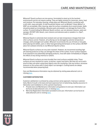 19
CARE AND MAINTENANCE
Wilsonart® Quartz surfaces are non-porous, formulated to stand up to the harshest
environments and do not require sealing. They are highly resistant to chemicals, stains, heat
and moisture. For everyday cleaning, simply wipe your Wilsonart Quartz countertop with
a soft cloth, soap and water. A mild household cleaner such as Windex®, Green Works® or
409® are acceptable. After cleaning, wipe the surface completely dry to avoid streaks. Spills
should be wiped up immediately. Abrasive pads and powders can damage the finish of the
surface. To avoid dulling the Wilsonart Quartz surface, use non-abrasive cleaners, pads and
sponges. DO NOT USE: bleach, oven cleaners and abrasive pads or powders (i.e. Ajax®,
Comet®, etc.).
Wilsonart Quartz is extremely heat resistant and can take temperature changes that most
other surfaces cannot. However, all surfacing can be damaged by extreme temperature
changes, both prolonged and sudden. Wilsonart recommends the use of trivets or hot pads
when placing hot skillets, pans or other heat generating kitchenware on the surface. DO NOT
place hot cookware directly on any Wilsonart Quartz surface.
Wilsonart Quartz surfaces are very stain resistant. However, we recommend avoiding high
pH cleaning products as they can damage the sheen of the surface. If your surface happens
to be exposed to any potentially damaging products, rinse with water immediately to mitigate
the effects of any strong chemical or solvent.
Wilsonart Quartz surfaces are more durable than most surfaces available today. These
surfaces are very resistant to cracks, scratches, impact and stains. But they are not scratch-
proof so take care when using sharp objects near the countertop. Like any surface, excessive
pressure on the surface with a sharp object can damage it. Cutting boards are always
recommended when preparing food.
Care and Maintenance information may be obtained by visiting www.wilsonart.com or
clicking here.
CUSTOMER SATISFACTION
Customer satisfaction is achieved by using common sense approach, treat your customer
fairly. Word of mouth is the best and least expensive form of advertising. Quality assurance in
fabrication and installation is of the upmost importance.
•	 Provide Care and Maintenance information and guidance to end user. Information can
be found at www.wilsonart.com, or clicking here.
•	 Warranty Registration information provided to end user. Information can be found at
www.wilsonart.com or clicking here.
 
