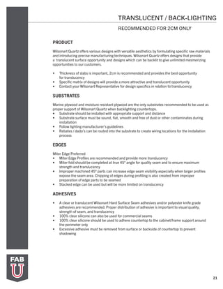 21
TRANSLUCENT / BACK-LIGHTING
RECOMMENDED FOR 2CM ONLY
PRODUCT
Wilsonart Quartz offers various designs with versatile aesthetics by formulating specific raw materials
and introducing precise manufacturing techniques. Wilsonart Quartz offers designs that provide
a translucent surface opportunity and designs which can be backlit to give unlimited mesmerizing
opportunities to our customers.
•	 Thickness of slabs is important, 2cm is recommended and provides the best opportunity
for translucency
•	 Specific matrix of designs will provide a more attractive and translucent opportunity
•	 Contact your Wilsonart Representative for design specifics in relation to translucency
SUBSTRATES
Marine plywood and moisture resistant plywood are the only substrates recommended to be used as
proper support of Wilsonart Quartz when backlighting countertops.
•	 Substrate should be installed with appropriate support and distance
•	 Substrate surface must be sound, flat, smooth and free of dust or other contaminates during
installation
•	 Follow lighting manufacturer’s guidelines
•	 Rebates / dado’s can be routed into the substrate to create wiring locations for the installation
process
EDGES
Miter Edge Preferred
•	 Miter Edge Profiles are recommended and provide more translucency
•	 Miter fold should be completed at true 45° angle for quality seam and to ensure maximum
strength and translucency
•	 Improper machined 45° parts can increase edge seam visibility especially when larger profiles
expose the seam area. Chipping of edges during profiling is also created from improper
preparation of edge parts to be seamed
•	 Stacked edge can be used but will be more limited on translucency
ADHESIVES
•	 A clear or translucent Wilsonart Hard Surface Seam adhesives and/or polyester knife grade
adhesives are recommended. Proper distribution of adhesive is important to visual quality,
strength of seam, and translucency
•	 100% clear silicone can also be used for commercial seams
•	 100% clear silicone should be used to adhere countertop to the cabinet/frame support around
the perimeter only
•	 Excessive adhesive must be removed from surface or backside of countertop to prevent
shadowing
 