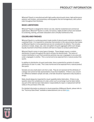2
PRODUCT INFORMATION
Wilsonart® Quartz is manufactured with high quality natural quartz stone, high performance
polymer resin binders, and proprietary coloring agents that are homogeneous, with uniform
color throughout their thickness.
BASIC LIMITATIONS
Wilsonart® Quartz is designed for interior use only, ideal for residential and commercial
applications. Wilsonart® Quartz is a solid, non-porous, highly durable surface and resistant
to scratching, staining, and water absorption and is virtually maintenance free.
COLORS AND FINISHES
	
Wilsonart Quartz is a surfacing product made mostly of natural quartz materials available in
a polished finish. It is important to remember that variation in the natural stones that makes
up Wilsonart Quartz is to be expected and are not considered to be defects. This includes
variations in shade, shape, size, color and pattern of quartz aggregate within each design.
Equally important is that these variations will have no impact on product performance.
Wilsonart Quartz comes in many types of designs. These designs require a random
distribution of quartz throughout the slab to achieve the desired looks. The nature of
random distribution is such that sometimes particles may over congregate in one area and
under congregate in another. This is normal and to be expected from a natural product like
quartz.
In addition to distribution of quartz particulate, there is potential for variation of random
distribution of color in a slab. This is also normal and to be expected from a natural product
like quartz
Samples are very small select cuts from a slab. They do not represent all the attributes of
a design and cannot be fully representative of any final installation. If there is any concern
of a difference between sample and slab, a full slab should be inspected to fully visualize a
design.
Slabs should always be inspected for visual capability before fabrication. If there is any
question about the suitableness of a slab, action such as exchange must be taken before
any part of the slab has been fabricated or responsibility for repair or replacement will fall
solely on the purchaser of the slab.
For detailed information on physical or visual properties of Wilsonart Quartz, please refer to
the “Technical Data Sheet” available at www.wilsonart.com or click here.
 