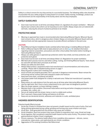 3
GENERAL SAFETY
Safety is a critical concern for any shop and key to a successful business. The following safety rules should be
incorporated into your safety program to help prevent an accident. Safety training, knowledge, product use
and environment are the responsibility of the facility owner and the shop employees.
SAFELY GUIDELINES
•	 Dust mask must be worn at all times and always follow U.S. regulations for proper ventilation – Wilsonart
Quartz dust contains silica which can be hazardous to one’s health. Always shape and cut material with
wet tools, reducing the amount of airborne particles to be inhaled
PROTECTIVE WEAR
•	 Wearing an approved face mask is recommended when fabricating Wilsonart Quartz. Wilsonart Quartz
dust contains silica, which is dangerous when inhaled. Always cut and polish Wilsonart Quartz with wet
diamond tools and take appropriate measures to provide efficient ventilation in the work area
CAUTION:
•	 Read Wilsonart Quartz Installation Guide carefully before fabricating or installing Wilsonart Quartz
•	 Refer to Wilsonart Quartz SDS sheet at www.wilsonart.com or click here for detailed information
regarding material composition, precautions and other critical safety information before handling or
fabricating Wilsonart Quartz
•	 Always use safety glasses or approved eye protection and/or face shield, ear/noise protectors, and
protective work gloves
•	 Dust mask must be worn at all times and always follow U.S. Regulations for proper ventilation
•	 Wet fabrication process must be used when cutting, routing, and finishing Wilsonart Quartz. Tools should
be used with wet fabrication processes at all times
•	 Always use safety toe work shoes
•	 Always follow product, equipment and/or tool manufacturer’s recommendations and instructions
carefully. Please refer to detailed tooling section on page 7
•	 Keep all guards in place and in working order
•	 Insure all tools are properly grounded, don’t use tools in dangerous environments. Never remove the
third prong and be cautious with tools exposed to water and moisture
•	 Keep work area clean, uncluttered and well lit
•	 Use proper power tools designed for a damp or wet work area. Follow tool manufacturer’s operating
guidelines
•	 Keep visitors at a safe distance from the work area at all times when fabricating Wilsonart Quartz
•	 Use the right tools. Don’t force a tool or attachment to do a job it was not designed to perform
•	 Wear the proper apparel, no loose clothing or jewelry
•	 Maintain tools in top condition. Disconnect tools before servicing and when changing accessories such
as blades, bits, cutters, etc…
•	 Secure all material with the proper clamp or vise to a stable work surface
•	 Don’t overreach. Keep proper footing and balance at all times
•	 Keep and use denatured alcohol, adhesives and materials in a safe, ventilated place
HAZARDS IDENTIFICATION:
Potential Health Effects Include
•	 Acute Eye: Product in finished form does not present a health hazard via this route of entry. Dust and
flying particles generated during cutting, grinding and forming may cause irritation and injury
•	 Acute Skin: Dust generated from this product may cause skin irritation
•	 Acute Inhalation: Dust from product may cause irritation to respiratory tract, nose, throat and lungs.
•	 Acute Ingestion: Not considered a potential health hazard via this route of entry. This product may cause
gastrointestinal irritation if dust is swallowed.
•	 Chronic exposure: The adverse health effects from crystalline silica exposure – silicosis, cancer,
scleroderma, tuberculosis, and nephrotoxicity are chronic conditions
•	 Aggravation of Pre-existing Conditions Not Determined
 