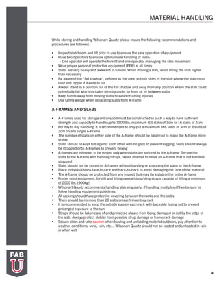 4
MATERIAL HANDLING
While storing and handling Wilsonart Quartz please insure the following recommendations and
procedures are followed.
•	 Inspect slab boom and lift prior to use to ensure the safe operation of equipment
•	 Have two operators to ensure optimal safe handling of slabs:
- One operator will operate the forklift and one operator managing the slab movement
•	 Wear proper personal protective equipment (PPE) at all times
•	 Slabs are very heavy and awkward to handle. When moving a slab, avoid lifting the slab higher
than necessary
•	 Be aware of the “fall shadow”, defined as the area on both sides of the slab where the slab could
land and topple if it were to fall
•	 Always stand in a position out of the fall shadow and away from any position where the slab could
potentially fall which includes directly under, in front of, or between slabs
•	 Keep hands away from moving slabs to avoid crushing injuries
•	 Use safety wedge when separating slabs from A-frame
A-FRAMES AND SLABS
•	 A-Frames used for storage or transport must be constructed in such a way to have sufficient
strength and capacity to handle up to 7500 lbs. maximum (10 slabs of 3cm or 16 slabs of 2cm)
•	 For day to day handling, it is recommended to only put a maximum of 6 slabs of 3cm or 8 slabs of
2cm on any single A-Frame
•	 The number of slabs on either side of the A-frame should be balanced to make the A-frame more
stable
•	 Slabs should be kept flat against each other with no gaps to prevent sagging. Slabs should always
be strapped onto A-Frames to prevent flexing
•	 A-frames are intended to be moved only when slabs are secured to the A-frame. Secure the
slabs to the A-frame with banding/straps. Never attempt to move an A-frame that is not banded/
strapped
•	 Slabs should not be stored on A-frames without banding or strapping the slabs to the A-frame
•	 Place individual slabs face-to-face and back-to-back to avoid damaging the face of the material
•	 The A-frame should be protected from any impact that may tip a slab or the entire A-frame
•	 Proper hoist equipment, forklift and lifting device/clasp/sling straps capable of lifting a minimum
of 2000 lbs. (900kg)
•	 Wilsonart Quartz recommends handling slab singularly, if handling multiples of two be sure to
follow handling equipment guidelines
•	 All racking should have protective covering between the racks and the slabs
•	 There should be no more than 20 slabs on each inventory rack
•	 It is recommended to keep the outside slab on each rack with backside facing out to prevent
prolonged exposure to the sun
•	 Straps should be taken care of and protected always from being damaged or cut by the edge of
the slab. Always protect slab(s) from possible strap damage or frame/rack damage
•	 Secure slabs and take caution when loading and unloading material outdoors, pay attention to
weather conditions; wind, rain, etc… Wilsonart Quartz should not be loaded and unloaded in rain
or when wet
 