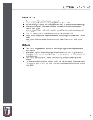5
TRANSPORTING
•	 Do not transport Wilsonart Quartz slabs horizontally
•	 Always use proper A-Frames for transporting Wilsonart Quartz slabs
•	 Horizontal storage, handling, and transport can put stress on material and cause breakage
•	 It is the responsibility of the driver to insure the load is within legal requirements and
capacity of the vehicle
•	 It is the responsibility of the driver to insure the load is fully supported and safely secured
to the vehicle
•	 Carts and dollies should be used when transporting slab around the shop
•	 Straps and/or clamps should always be used when transporting slabs on A-frames, carts or
dollies
•	 Make certain A-frame and slabs are secure to avoid any shifting that may occur during
transit
STORAGE
•	 Slabs should always be stored vertically on a 105°/slight angle with secure poles on both
sides of slabs
•	 A-frames are intended to be moved only when slabs are secured to the A-frame. Secure
the slabs to the A-frame with banding/straps. Never attempt to move an A-frame that is not
banded/strapped
•	 Slabs should not be stored on A-frames without banding or strapping the slabs to the
A-frame
•	 The A-frame should be protected from any impact that may tip a slab or the entire A-frame
•	 The number of slabs on either side of the A-frame should be balanced to make the A-frame
more stable
MATERIAL HANDLING
 
