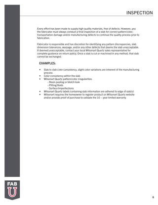 6
Every effort has been made to supply high quality materials, free of defects. However, you
the fabricator must always conduct a final inspection of a slab for correct pattern/color,
transportation damage and/or manufacturing defects to continue the quality process prior to
fabrication.
Fabricator is responsible and has discretion for identifying any pattern discrepancies, slab
dimension tolerances, warpage, and/or any other defects that deems the slab unacceptable.
If deemed unacceptable, contact your local Wilsonart Quartz sales representative for
complete guidance on return policy. Once a slab is cut or machined in any method, that slab
cannot be exchanged.
EXAMPLES:
•	 Slab to slab color consistency, slight color variations are inherent of the manufacturing
process
•	 Color consistency within the slab
•	 Wilsonart Quartz pattern/color irregularities
	 - Resin pooling or blotch look
	 - Pitting/Voids
	 - Surface Imperfections
•	 Wilsonart Quartz labels containing slab information are adhered to edge of slab(s)
•	 Wilsonart requires the homeowner to register product on Wilsonart Quartz website
and/or provide proof of purchase to validate the 10 – year limited warranty
INSPECTION
 