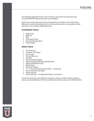 TOOLING
7
The following suggested tool list is only a minimum requirement for professional and
successful Wilsonart Quartz fabrication and installation.
Various hard surface fabrication tools and equipment are available in the market today.
Wilsonart recommends wet fabrication to minimize airborne dust, ensure quality and safe
fabrication, and a quality installed application.
STATIONARY TOOLS
•	 Bridge Saws
•	 Water Jet
•	 CNC
•	 Automated Profiler
•	 A-frame & Storage Racks
•	 Tilt/Lift Tables
BASIC TOOLS
•	 Air Compressor
•	 C-clamps / bar clamps
•	 Circular saw
•	 Circular Miter saw
•	 Core Bits
•	 Diamond Contour Blades
•	 Diamond Grinding Wheels & Polishing Pads
•	 Edge Profile Machine (wet)
•	 Edge Polisher
•	 Fabrication Stands
•	 4” – 5” Variable Speed Grinder (2,000 – 11,000 rpm)
•	 Heavy-duty Carts and Dollies
•	 Heavy-duty Drill
•	 Seaming Clamps – Parallign Gorilla Grips or equivalent
For specific fabrication and installation equipment, tooling, and other support materials,
please contact the Wilsonart Technical and Fabrication Services Group at 1-800-433-3222.
 