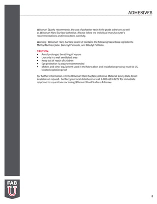 8
Wilsonart Quartz recommends the use of polyester resin knife grade adhesive as well
as Wilsonart Hard Surface Adhesive. Always follow the individual manufacturer’s
recommendations and instructions carefully.
Warning: Wilsonart Hard Surface seam kit contains the following hazardous ingredients:
Methyl Methacrylate, Benzoyl Peroxide, and Dibutyl Pathlate.
CAUTION:
•	 Avoid prolonged breathing of vapors
•	 Use only in a well ventilated area
•	 Keep out of reach of children
•	 Eye protection is always recommended
•	 Motors and other equipment used in the fabrication and installation process must be UL
labeled explosion proof
For further information refer to Wilsonart Hard Surface Adhesive Material Safety Data Sheet
available on request. Contact your local distributor or call 1-800-433-3222 for immediate
response to a question concerning Wilsonart Hard Surface Adhesive.
ADHESIVES
 
