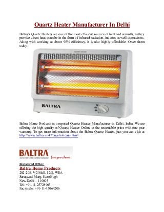 Quartz Heater Manufacturer In Delhi
Baltra’s Quartz Heaters are one of the most efficient sources of heat and warmth, as they
provide direct heat transfer in the form of infrared radiation, indoors as well as outdoors.
Along with working at above 95% efficiency, it is also highly affordable. Order them
today.
Baltra Home Products is a reputed Quartz Heater Manufacturer in Delhi, India. We are
offering the high quality of Quartz Heater Online at the reasonable price with one year
warranty. To get more information about the Baltra Quartz Heater, just you can visit at
http://www.baltra.in/47/quartz-heater.html
Registered Office:
Baltra Home Products
202-203, V-2 Mall, 12/8, WEA
Saraswati Marg, Karolbagh
New Delhi – 110005
Tel: +91-11-25728903
Facsimile: +91-11-45064206
 