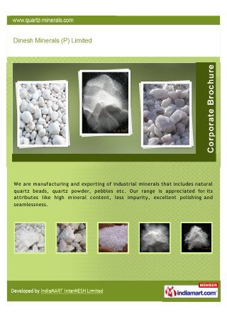 We are Manufacturing and Exporting of Industrial Minerals that includes Natural
Quartz Beads, Quartz Powder, Pebbles etc. Our range is appreciated for its
attributes like high Mineral Content, Less Impurity, Excellent Polishing and
Seamlessness.
 