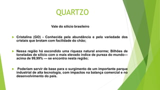 QUARTZO
Vale do silício brasileiro
 Cristalina (GO) - Conhecida pela abundância e pela variedade dos
cristais que brotam ...