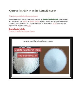 Quartz Powder in India Manufacturer
http://www.earthminechem.com/quartz
Earth Minechem is leading company in the field of Quartz Powder in India Manufacturer.
We are offering best quality of Quartz Powder. Quartz Powder is most varied in terms of
varieties, colors and forms. We are offered as one of the steadfast quartz silica powder
exporter and supplier from India.
Quartz Powder in India
http://www.earthminechem.com/quartz
 