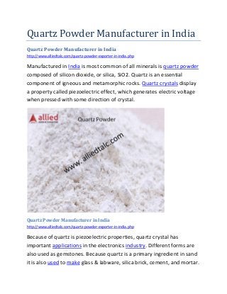 Quartz Powder Manufacturer in India
Quartz Powder Manufacturer in India
http://www.alliedtalc.com/quartz-powder-exporter-in-india.php
Manufactured in India is most common of all minerals is quartz powder
composed of silicon dioxide, or silica, SiO2. Quartz is an essential
component of igneous and metamorphic rocks. Quartz crystals display
a property called piezoelectric effect, which generates electric voltage
when pressed with some direction of crystal.
Quartz Powder Manufacturer in India
http://www.alliedtalc.com/quartz-powder-exporter-in-india.php
Because of quartz is piezoelectric properties, quartz crystal has
important applications in the electronics industry. Different forms are
also used as gemstones. Because quartz is a primary ingredient in sand
it is also used to make glass & labware, silica brick, cement, and mortar.
 