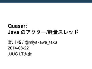 Quasar: Java のアクター/軽量スレッド 
宮川 拓 / @miyakawa_taku 
2014-08-22 
JJUG LT大会  