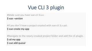 Vue CLI 3 plugin
#Make sure you have vue-cli 3.x.x:
$ vue –version
#If you don’t have a project created with vue-cli 3.x yet:
$ vue create my-app
#Navigate to the newly created project folder and add the cli plugin.
$ cd my-app
$ vue add quasar
 