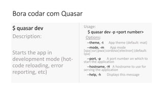 Bora codar com Quasar
$ quasar dev
Description:
Starts the app in
development mode (hot-
code reloading, error
reporting, etc)
Usage:
$ quasar dev -p <port number>
Options:
--theme, -t App theme (default: mat)
--mode, -m App mode
[spa|ssr|pwa|cordova|electron] (default:
spa)
--port, -p A port number on which to
start the application
--hostname, -H A hostname to use for
serving the application
--help, -h Displays this message
 