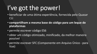 I’ve got the power!
• beneficiar de uma ótima experiência, fornecida pelo Quasar
CLI
• compartilham a mesma base de código para um leque de
plataformas
• permite escrever código ES6
• obter um código otimizado, minificado, da melhor maneira
possível
• permite escrever SFC (Componente em Arquivo Único - para
Vue)
 