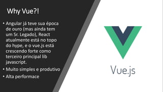 Why Vue?!
• Angular já teve sua época
de ouro (mas ainda tem
um Sr. Legado), React
atualmente está no topo
do hype, e o vue.js está
crescendo forte como
terceiro principal lib
javascript.
• Muito simples e produtivo
• Alta performace
 