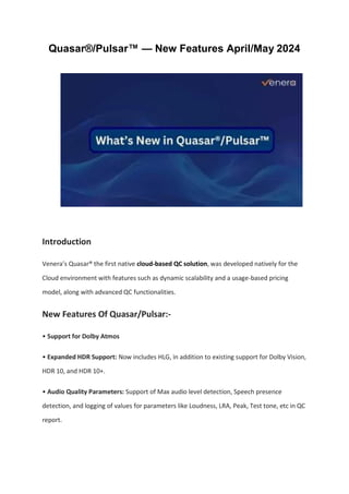 Quasar®/Pulsar™ — New Features April/May 2024
Introduction
Venera’s Quasar® the first native cloud-based QC solution, was developed natively for the
Cloud environment with features such as dynamic scalability and a usage-based pricing
model, along with advanced QC functionalities.
New Features Of Quasar/Pulsar:-
• Support for Dolby Atmos
• Expanded HDR Support: Now includes HLG, in addition to existing support for Dolby Vision,
HDR 10, and HDR 10+.
• Audio Quality Parameters: Support of Max audio level detection, Speech presence
detection, and logging of values for parameters like Loudness, LRA, Peak, Test tone, etc in QC
report.
 