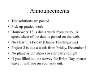 Announcements
• Test solutions are posted
• Pick up graded work
• Homework 13 is due a week from today. A
spreadsheet of the data is posted on the web.
• No class this Friday (Happy Thanksgiving)
• Project 2 is due a week from Friday, December 1
• No planetarium shows or star party tonight
• If you filled out the survey for Brian Day, please
leave it with me on your way out.
 
