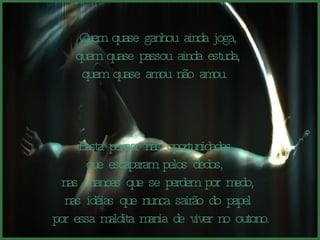 Quem quase ganhou ainda joga, quem quase passou ainda estuda,  quem quase amou não amou.  Basta pensar nas oportunidades  que escaparam pelos dedos,  nas chances que se perdem por medo, nas idéias que nunca sairão do papel por essa maldita mania de viver no outono. 