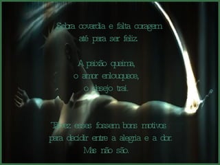 Sobra covardia e falta coragem até para ser feliz.  A paixão queima,  o amor enlouquece,  o desejo trai.  Talvez esses fossem bons motivos para decidir entre a alegria e a dor. Mas não são.  