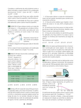 Considere o coeficiente de atrito dinâmico entre o 
plano inclinado e a parte móvel 0,10 e a aceleração 
gravitacional 10 m/s2. (Usar sen 60°  0,86 e 
cos 60°  0,50) 
a) Faça o diagrama das forças que estão atuando 
sobre a parte móvel do aparelho, identificando-as. 
b) Determine a intensidade da força que a pessoa 
está aplicando sobre a parte móvel do aparelho. 
113 (UENF-RJ) A figura abaixo mostra um corpo de 
I de massa mI  2 kg apoiado em um plano inclina-do 
e amarrado a uma corda, que passa por uma 
roldana e sustenta um outro corpo II de massa 
mII  3 kg. 
Despreze a massa da cor-da 
e atritos de qualquer 
natureza. 
a) Esboce o diagrama de forças para cada um dos dois 
corpos. 
b) Se o corpo II move-se para baixo com aceleração 
a  4 m/s2, determine a tração T na corda. 
114 (MACK-SP) Num local onde a aceleração gravi-tacional 
Dados 
m (A)  6,0 kg cos   0,8 
m (B)  4,0 kg sen   0,6 
m (C)  10 kg 
22 SIMULADÃO 
tem módulo 
10 m/s2, dispõe-se o 
conjunto abaixo, no 
qual o atrito é despre-zível, 
a polia e o fio são 
ideais. Nestas condi-ções, 
a intensidade da 
força que o bloco A 
exerce no bloco B é: 
I – A força para colocar o corpo em movimento é 
maior do que aquela necessária para mantê-lo em 
movimento uniforme; 
II – A força de atrito estático que impede o movi-mento 
do corpo é, no caso, 60 N, dirigida para a 
direita; 
III – Se nenhuma outra força atuar no corpo ao lon-go 
do eixo X além da força de atrito, devido a essa 
força o corpo se move para a direita; 
IV – A força de atrito estático só vale 60 N quando 
for aplicada uma força externa no corpo e que o 
coloque na iminência de movimento ao longo do 
eixo X. 
São corretas as afirmações: 
a) I e II b) I e III c) I e IV d) II e III e) II e IV 
116 (UFAL) Um plano perfeitamente liso e horizon-tal 
é continuado por outro áspero. Um corpo de 
massa 5,0 kg move-se no plano liso onde percorre 
100 m a cada 10 s e, ao atingir o plano áspero, ele 
percorre 20 m até parar. Determine a intensidade 
da força de atrito, em newtons, que atua no corpo 
quando está no plano áspero. 
117 (UFRJ) Um caminhão está se deslocando numa 
estrada plana, retilínea e horizontal. Ele transporta 
uma caixa de 100 kg apoiada sobre o piso horizon-tal 
de sua carroceria, como mostra a figura. 
Num dado instante, o motorista do caminhão pisa o 
freio. A figura a seguir representa, em gráfico car-tersiano, 
como a ve-locidade 
do caminhão 
varia em função do 
tempo. 
a) 20 N b) 32 N c) 36 N d) 72 N e) 80 N 
115 (Unitau-SP) Um corpo de massa 20 kg se encon-tra 
apoiado sobre uma mesa horizontal. O coefici-ente 
de atrito estático entre o corpo e a mesa é igual 
a 0,30 e o movimento somente poderá ocorrer ao 
longo do eixo X e no sentido indicado na figura. 
Considerando-se o valor da aceleração da gravida-de 
igual a 10 m/s2, examine as afirmações: 
v (m/s) 
O coeficiente de atrito estático entre a caixa e o piso 
da carroceria vale 0,30. Considere g  10 m/s2. 
Verifique se, durante a freada, a caixa permanece 
em repouso em relação ao caminhão ou desliza so-bre 
o piso da carroceria. Justifique sua resposta. 
I 
II 
30° 
 
A 
B C 
x 
0 1,0 2,0 3,0 3,5 
t (s) 
10 
 
