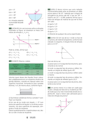 ÓPTICA GEOMÉTRICA 
440 (PUC-SP) A um aluno foi dada a tarefa de medir 
a altura do prédio da escola que freqüentava. O alu-no, 
então, pensou em utilizar seus conhecimentos 
de ótica geométrica e mediu, em determinada hora 
da manhã, o comprimento das sombras do prédio e 
a dele próprio projetadas na calçada (L e , respecti-vamente). 
Facilmente chegou à conclusão de que a 
altura do prédio da escola era de cerca de 22,1 m. 
As medidas por ele obtidas para as sombras foram 
L  10,4 m e   0,8 m. Qual é a altura do aluno? 
L  
74 SIMULADÃO 
H 
h 
Terra ao Sol, costumeiramente chamada unidade as-tronômica 
(uA), implementou uma experiência da qual 
pôde tirar algumas conclusões. Durante o dia, verifi-cou 
que em uma das paredes de sua sala de estudos 
havia um pequeno orifício, pelo qual passava a luz do 
Sol, proporcionando na parede oposta a imagem do 
astro. Numa noite de Lua cheia, observou que pelo 
mesmo orifício passava a luz proveniente da Lua e a 
imagem do satélite da Terra tinha praticamente o 
mesmo diâmetro da imagem do Sol. Como, através 
de outra experiência, ele havia concluído que o diâ-metro 
do Sol é cerca de 400 vezes o diâmetro da Lua, 
a distância da Terra à Lua é de aproximadamente: 
a) 1,5  103 uA d) 2,5 uA 
b) 2,5  103 uA e) 400 uA 
c) 0,25 uA 
444 (FEMPAR) Uma câmara escura é uma caixa fe-chada, 
sendo uma de suas paredes feita de vidro 
fosco, como mostra o desenho. No centro da pare-de 
oposta, há um pequeno orifício (F). Quando co-locamos 
diante dele, a certa distância, um objeto 
luminoso (por exemplo, a letra P) vemos formar-se 
sobre o vidro fosco uma imagem desse objeto. 
F 
vidro fosco 
(translúcido) 
441 (Fuvest-SP) Num dia sem nuvens, ao meio-dia, 
a sombra projetada no chão por uma esfera de 
1,0 cm de diâmetro é bem nítida se ela estiver a 
10 cm do chão. Entretanto, se a esfera estiver a 
200 cm do chão, sua sombra é muito pouco nítida. 
Pode-se afirmar que a principal causa do efeito ob-servado 
é que: 
a) o Sol é uma fonte extensa de luz 
b) o índice de refração do ar depende da temperatura 
c) a luz é um fenômeno ondulatório 
d) a luz do Sol contém diferentes cores 
e) a difusão da luz no ar “borra” a sombra 
442 (Vunesp-SP) Quando o Sol está pino, uma me-nina 
coloca um lápis de 7,0  103 m de diâmetro 
paralelamente ao solo e observa a sombra por ele 
formada pela luz do Sol. Ela nota que a sombra do 
lápis é bem nítida quando ele está próximo ao solo 
mas, à medida que vai levantando o lápis, a sombra 
perde a nitidez até desaparecer, restando apenas a 
penumbra. Sabendo-se que o diâmetro do Sol é de 
14  108 m e a distância do Sol à Terra é de 15  1010 m, 
pode-se afirmar que a sombra desaparece quando a 
altura do lápis em relação ao solo é de: 
a) 1,5 m c) 0,75 m e) 0,15 m 
b) 1,4 m d) 0,30 m 
443 (MACK-SP) Um estudante interessado em com-parar 
a distância da Terra à Lua com a distância da 
A alternativa que melhor representa essa imagem é: 
a) P c) P e) P 
b) P d) P 
P 
P 
P 
P 
445 (ENEM) A figura mostra um eclipse solar no 
instante em que é fotografado em cinco diferentes 
pontos do planeta. 
I 
II 
III 
IV 
V 
Sol 
Três dessas fotografias estão reproduzidas abaixo. 
 