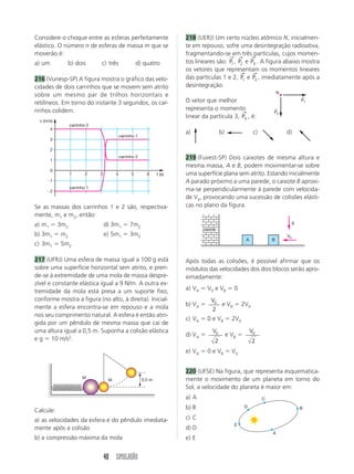 SIMULADÃO 37 
a) Indique num diagrama as forças sobre o bloco 
quando este encontra-se na parte curva e na parte 
plana da trajetória. 
b) Calcule a altura máxima que o bloco irá atingir quan-do 
chegar pela primeira vez à parte curva da direita. 
c) Quantas vezes o bloco irá passar pelo plano an-tes 
de parar definitivamente? 
195 (Uneb-BA) Um bloco de 0,2 kg, movendo-se 
sobre um plano liso horizontal a 72 km/h, atinge uma 
mola de constante elástica 20 N/cm. 
A compressão máxima sofrida pela mola é 
a) 10 cm b) 20 cm c) 30 cm d) 40 cm e) 50 cm 
196 (PUC-MG) Na figura desta questão a mola tem 
constante elástica k  1,0  103 N/m e está compri-mida 
de 0,20 m. A única 
força horizontal que atua na 
esfera após ela ter abando-nado 
a mola é a força de 
atrito cinético, que é cons-tante 
e vale 10 N. A distân-cia 
percorrida pela esfera, 
em metros, até parar, é: 
a) 4,0 b) 3,2 c) 2,0 d) 1,5 e) 1,0 
197 (UFES) Pressiona-se uma pequena esfera de 
massa 1,8 g contra uma mola de massa desprezível 
na posição vertical, comprimindo-a de 6,0 cm. A 
esfera é então solta e atinge uma altura máxima de 
10 m, a partir do ponto em que ela perde contato 
com a mola. Desprezando os atritos, a constante elás-tica 
da mola é, em newtrons por metro: 
a)3 b)10 c)30 d)50 e)100 
198 (UECE) Um corpo de massa m  250 g está em 
contato com uma mola, de massa desprezível, com-primida 
de uma distância de 25 cm do seu tamanho 
original. A mola é então solta e empurra o corpo em 
direção a um círculo de raio 50 cm, conforme indi-cado 
na figura. Suponha que não haja atrito em 
nenhuma superfície. 
A constante de mola K, necessária para que o corpo 
complete a volta em torno do círculo, é, pelo me-nos: 
a) 100 kg/s2 c) 40 kg/s2 
b) 80 kg/s2 d) 20 kg/s2 
199 (UFV-MG) Um bloco de massa m é mantido em 
repouso no ponto A da figura, comprimindo de uma 
distância x uma mola de constante elástica k. O blo-co, 
após abandonado, é empurrado pela mola e após 
liberado por essa passa pelo ponto B chegando em 
C. Imediatamente depois de chegar no ponto C, esse 
bloco tem uma colisão perfeitamente inelástica com 
outro bloco, de massa M, percorrendo o conjunto 
uma distância L até parar no ponto D. São desprezí-veis 
os atritos no trecho compreendido entre os pon-tos 
A e C. Considere os valores de m, x, k, h, M e L, 
bem como o módulo da aceleração gravitacional 
local, g, apresentados a seguir: 
a) Calcule a(s) modalidade(s) de energia mecânica 
em cada ponto apresentado abaixo, completando o 
quadro, no que couber, atentando para o nível de 
referência para energia potencial gravitacional, assi-nalado 
na figura. 
b) Calcule a velocidade do bloco quando chega em C. 
c) Supondo os dois blocos do mesmo material, de-termine 
o coeficiente de atrito cinético entre os blo-cos 
e a superfície plana. 
25 cm 
m 
K 
50 cm 
m x k h M L g 
2,0 kg 10 cm 3 200 N/m 1,0 m 4,0 kg 2,0 m 10 m/s2 
B A 
D C 
nível de referência 
h 
Modalidade de Energia Mecânica 
Energia Energia Energia Outra 
Potencial Potencial Cinética (J) 
Gravitacional Elástica (J) 
(J) (J) 
A 
B 
Energia 
Mecânica 
Total 
(J) 
Ponto 
 