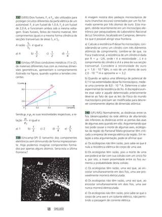 120 SIMULADÃO
737 (UERJ) Dois fusíveis, F1 e F2, são utilizados para
proteger circuitos diferentes da parte elétrica de um
automóvel. F1 é um fusível de 1,0 A, F2 é um fusível
de 2,0 A, e funcionam ambos sob a mesma volta-
gem. Esses fusíveis, feitos do mesmo material, têm
comprimentos iguais e a mesma forma cilíndrica de
secções transversais de áreas S1 e S2.
A razão
S
S
1
2
é igual a:
a) 4 b) 3
2
c) 1
2
d) 1
4
738 (Unitau-SP) Dois condutores metálicos (1) e (2),
de materiais diferentes mas com as mesmas dimen-
sões geométricas, apresentam o comportamento
ilustrado na figura, quando sujeitos a tensões cres-
centes.
A imagem mostra dois pedaços microscópicos de
ouro (manchas escuras) conectados por um fio for-
mado somente por três átomos de ouro. Esta ima-
gem, obtida recentemente em um microscópio ele-
trônico por pesquisadores do Laboratório Nacional
de Luz Síncrotron, localizado em Campinas, demons-
tra que é possível atingir essa fronteira.
a) Calcule a resistência R desse fio microscópio, con-
siderando-se como um cilindro com três diâmetros
atômicos de comprimento. Lembre-se de que, na
Física tradicional, a resistência de um cilindro é dada
por R ϭ ␳ и L/A, onde r é a resistividade , L é o
comprimento do cilindro e A é a área da sua secção
transversal. Considere a resistividade do ouro
␳ ϭ 1,6 и 10Ϫ8
Ωm, o raio de um átomo de ouro
2,0 и 10Ϫ10
m e aproxime ␲ Ӎ 3,2.
b) Quando se aplica uma diferença de potencial de
0,1 V nas extremidades desse fio microscópico, mede-
se uma corrente de 8,0 и 10Ϫ6
A. Determine o valor
experimental da resistência do fio. A discrepância en-
tre esse valor e aquele determinado anteriormente
deve-se ao fato de que as leis da Física do mundo
macroscópico precisam ser modificadas para descre-
ver corretamente objetos de dimensão atômica.
740 (UFU-MG) Normalmente, as distâncias entre os
fios (desencapados) da rede elétrica de alta-tensão
são inferiores às distâncias entre as pontas das asas
de algumas aves quando em vôo. Argumentando que
isso pode causar a morte de algumas aves, ecologis-
tas da região do Pantanal Mato-grossense têm criti-
cado a empresa de energia elétrica da região. Em re-
lação a esta argumentação, pode-se afirmar que:
a) Os ecologistas não têm razão, pois sabe-se que é
nula a resistência elétrica do corpo de uma ave.
b) Os ecologistas têm razão, pois a morte de uma
ave poderá se dar com sua colisão com um único fio
e, por isto, a maior proximidade entre os fios au-
menta a probabilidade desta colisão.
c) Os ecologistas têm razão, uma vez que, ao en-
costar simultaneamente em dois fios, uma ave pro-
vavelmente morrerá eletrocutada.
d) Os ecologistas não têm razão, uma vez que, ao
encostar simultaneamente em dois fios, uma ave
nunca morrerá eletrocutada.
e) Os ecologistas não têm razão, pois sabe-se que o
corpo de uma ave é um isolante elétrico, não permi-
tindo a passagem de corrente elétrica.
i (ampére)
V (volts)
0
2,0
8,0
0,2 0,4
(1)
(2)
Sendo ␳1 e ␳2 as suas resistividades respectivas, a re-
lação
ρ
ρ
1
2
é igual a:
a) 1 b)
1
2
c) 2 d)
1
4
e)
2
5
739 (Unicamp-SP) O tamanho dos componentes
eletrônicos vem diminuindo de forma impressionan-
te. Hoje podemos imaginar componentes forma-
dos por apenas alguns átomos. Seria esta a última
fronteira?
 