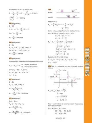 RESOLUÇÃO 187
SIMULADÃO:RESOLUÇÃOSIMULADÃO:RESOLUÇÃO
Substituindo-se (3) e (2) em (1), vem:
P ϭ
Q
t
Q
m⌬
и ⇒ P ϭ
Q
m t
2
и ⌬
⇒ 22 500 ϭ
7 500
5
2
m и
⇒ m ϭ 500 kg
208 Alternativa d.
Qf ϭ Qi
(4 m ϩ m) и V Ϫ
m
10
и 21 ϭ 0
5 m и V ϭ
21
10
и m
V ϭ
21
50
ϭ 0,42 m/s
209 Alternativa b.
Qi ϭ Qf
MH и vH ϩ Mc и vc ϭ (MH ϩ Mc) и V
70 и 3 ϩ 30 и 1 ϭ (70 ϩ 30) и V
V ϭ
240
100
ϭ 2,4 m/s
210 Alternativa c.
Supondo-se o sistema isolado na direção horizontal:
m1v1 ϩ m2v2 ϭ 0
m1 ϭ massa do menino
m2 ϭ massa do carrinho
Como m2 ϭ 60 Ϫ m1, temos:
m1 и 2 ϩ (60 Ϫ m1) и (Ϫ3) ϭ 0
m1 ϭ 36 kg
211 Alternativa c.
Qi ϭ Qf
Mc и vc ϭ (Mc ϩ Ma) и V
V ϭ
M
M m
c
c a( )ϩ
и vc
V ϭ
2
2 2ϩ
и 0,4 ϭ 0,20 m/s
212 Alternativa b.
Qfinal ϭ Qinicial
mp и V ϭ (mp ϩ mc) и v0
V ϭ
m m
m
p c
p
ϩ
и v0
V ϭ
90 810
90
ϩ
и 30 ϭ 300 km/h
213
antes
depois
Cálculo de vЈB:
EcB ϭ
1
2
m(vЈB)2
⇒ 2 ϭ
1
2
и 1 и (vЈB)2
vЈB ϭ 2 m/s
Como o choque é perfeitamente elástico, temos:
Qf ϭ Qi ⇒ mAvA ϩ mBvB ϭ mAvЈA ϩ mBvЈB
2vA ϩ 0 ϭ 2vЈA ϩ 1 и 2
vA ϭ vЈA ϩ 1 1
Ecf ϭ Eci ⇒
1
2
mA(vЈA)2
ϩ
1
2
mB(vЈB)2
ϭ
1
2
mAv2
A ϩ
1
2
mBv2
B
2(vЈA)2
ϩ 1 и (vЈB)2
ϭ 2v2
A ϩ 1 и 0
2(vЈA)2
ϩ 4 ϭ 2v2
A
(vЈA)2
ϩ 2 ϭ v2
A 2
Substituindo 1 em 2 , temos:
(1 Ϫ vA)2
ϩ 2 ϭ v2
A ⇒ 1 Ϫ 2vA ϩ v2
A ϩ 2 ϭ v2
A
vA ϭ 1,5 m/s
214 Seja v0 a velocidde com que o martelo atinge a
estaca.
⎧
⎨
⎩
vB ϭ 0vA
BA
vЈB
B
vЈA
A
0
v0
A
nível de
referência
M
⌬s ϭ 0,500 mm ϭ 30,0 kg
M ϭ 70,0 kg
hA ϭ 2,00 m
EmA
ϭ EmB
⇒ MghA ϭ
Mv0
2
2
v2
A ϭ 2ghA
v0 ϭ 2 10 2и и
v0 ϭ 2 10 m/s
Seja v a velocidade do sistema martelo mais estaca,
logo após o choque:
Qf ϭ Qi ⇒(m ϩ M) v ϭ Mv0
(30 ϩ 70) v ϭ 70 и 2 10
v ϭ 1,4 10 m/s
 