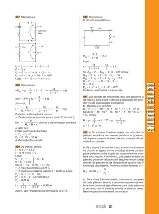 RESOLUÇÃO 257
SIMULADÃO:RESOLUÇÃOSIMULADÃO:RESOLUÇÃO
807 Alternativa a. 810 Alternativa c.
O circuito equivalente é:
U ϭ E Ϫ r и i → 12 ϭ E Ϫ r и 0
E ϭ 12 V
UЈ ϭ E Ϫ r и iЈ → UЈ ϭ 12 Ϫ 1r
UЈ ϭ R и iЈ → UЈ ϭ 10 и 1 ϭ 10 V
Logo : 10 ϭ 12 Ϫ1r → r ϭ 2 Ω
808 Alternativa a.
• Rfio ϭ ρ и
ᐉ
s
ϭ 2 и 10Ϫ4
→
3
2 10 4
и Ϫ
ϭ 3 Ω
3 m ⎯ 3 W Rv ϭ
6
3
ϭ 2 Ω
2 m ⎯ Rv
i ϭ
E
R R rv ϩ ϩ
ϭ
30
2 3 1ϩ ϩ
ϭ
30
6
ϭ 5 A
Portanto, a afirmação I é correta.
• Deslocando-se o cursor para o ponto B, diminui Rv.
Em i ϭ
E
R R rv ϩ ϩ
diminui o denominador, aumenta
o valor de i.
Então, a afirmação II é falsa.
• Pd ϭ Rv и i2
Pd ϭ 2 и 25 ϭ 50 W
A afirmação III é correta.
809 Do gráfico, temos:
i ϭ 0 e U ϭ 1,5 V
i ϭ 0,75 A e U ϭ 0
Logo:
U ϭ E Ϫ r и i 1,5 ϭ E
0 ϭ E → 0,75r
Daí, 0 ϭ 1,5 Ϫ 0,75r → r ϭ 2 Ω
• A máxima corrente é 0,75 A.
• A potência é máxima quando i ϭ 0,375 A. Logo:
Pu ϭ U и i ϭ (1,5 Ϫ 2i) i
Pu ϭ (1,5 Ϫ 2 и 0,375) 0,375 A
Pu Ӎ 0,28 W
i ϭ
E
r rϩ
ϭ
1 5
2 2
,
ϩ
ϭ 0,375 A
Assim, são verdadeiras as afirmações 00 e 44.
E
U
r
i ϭ 0
V
voltímetro
ideal
10 ⍀R
E
UЈ
r
12 V iЈ ϭ 1A
2 ⍀
1 ⍀
2 ⍀
B
15 V
A
i
Req ϭ
3 6
3 6
и
ϩ
ϭ 2 Ω
Logo:
i ϭ
15
2 2 1ϩ ϩ
ϭ
15
5
ϭ 3 A
Se UAB ϭ 2i → UAB ϭ 2 и 3 ϭ 6 V, temos:
UAB ϭ 6 и i1 → 6 ϭ 6i1 → i1 ϭ 1 A
UAB ϭ 3 и i2 → 6 ϭ 3 и i2 → i2 ϭ 2 A
U ϭ E Ϫ r и i → U ϭ 15 Ϫ 3 и 1
U ϭ 12 V
Pd ϭ r и i2
→ Pd ϭ 1 и 32
ϭ 9 W
Portanto, a afirmativa c é incorreta.
811 a)O sentido do movimento dos íons positivos é
da foace B para a face A devido à polaridade do gera-
dor (vai do positivo para o negativo).
b) Usando a lei de Ohm:
U ϭ R и i → i и 103
ϭ R и 1 и 10Ϫ6
→ R ϭ 1 и 109
Ω
Sendo S ϭ 10 и 10Ϫ2
и 10 и 10Ϫ2
ϭ 1 и 10Ϫ2
m2
e ᐉ ϭ
1 m, temos:
R ϭ ρ и
ᐉ
S
→ 1 и 109
ϭ ρ и
1
1 10 2
и Ϫ
ρ ϭ 1 и 17
Ω и m
812 a) Se a chave S estiver aberta, os dois pés do
pássaro estarão a um mesmo potencial e, portanto,
não haverá corrente através dele e o pássaro não re-
ceberá um choque.
b) Se a chave S estiver fechada, existe uma corrente
no circuito e, agora, existe uma ddp através da lâm-
pada (portanto, entre os pés do pássaro) e este rece-
berá um choque. A corrente ip que passa através do
pássaro pode ser calculada do seguinte modo: a ddp
através do pássaro (e da lâmpada) ee igual à ddp V
fornecida pela bateria. Podemos então escrever V ϭ
Rpip, donde ip ϭ
V
Rp
.
c) Se a chave S estiver aberta, outra vez os dois pees
de cada pássaro estarão a um mesmo potencial (em-
bora este potencial seja diferente para cada pássaro)
e, portanto, não há corrente através de nenhum deles.
Nenhum peassaro receberá um choque.
ͮ
ͮ
 